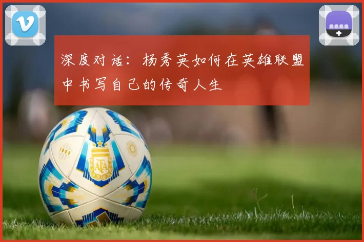 深度对话：杨秀英如何在英雄联盟中书写自己的传奇人生