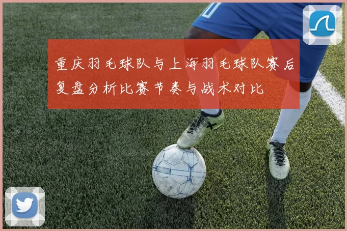 重庆羽毛球队与上海羽毛球队赛后复盘分析比赛节奏与战术对比