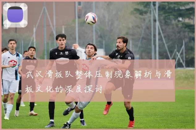 武汉滑板队整体压制现象解析与滑板文化的深度探讨
