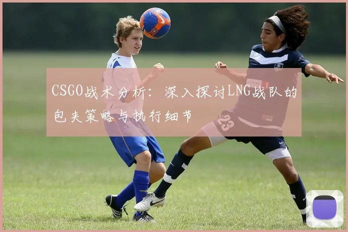 CSGO战术分析：深入探讨LNG战队的包夹策略与执行细节