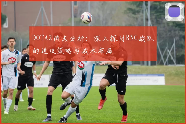 DOTA2热点分析：深入探讨RNG战队的进攻策略与战术布局