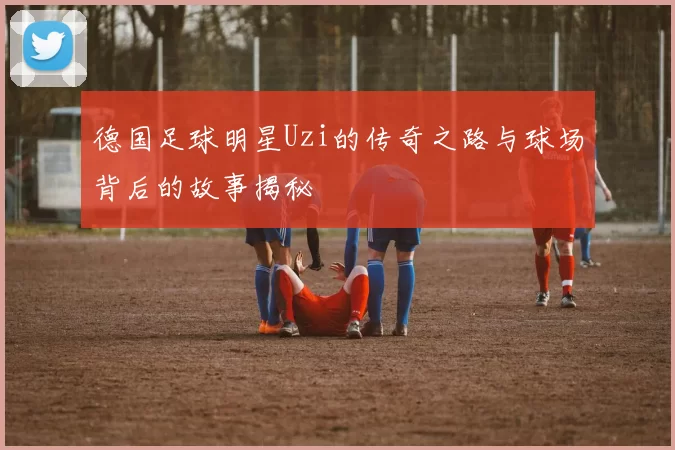 德国足球明星Uzi的传奇之路与球场背后的故事揭秘