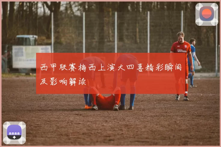 西甲联赛梅西上演大四喜精彩瞬间及影响解读