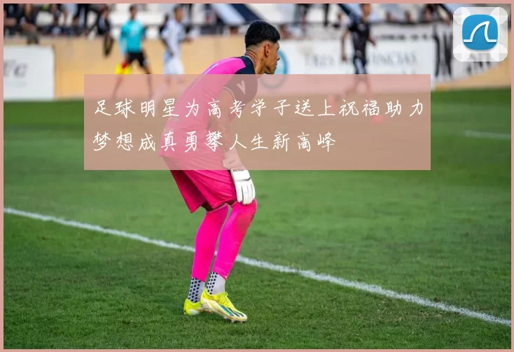 足球明星为高考学子送上祝福助力梦想成真勇攀人生新高峰