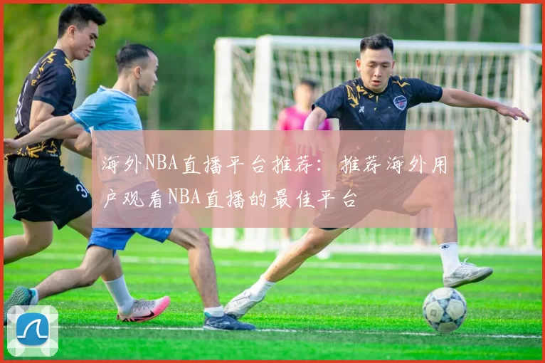 海外NBA直播平台推荐：推荐海外用户观看NBA直播的最佳平台