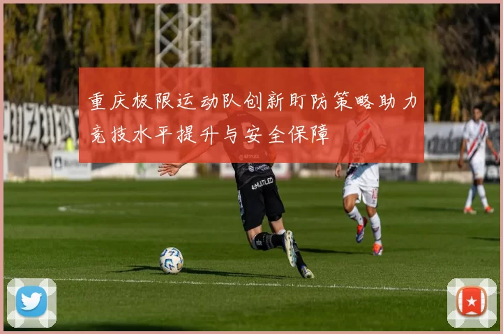 重庆极限运动队创新盯防策略助力竞技水平提升与安全保障