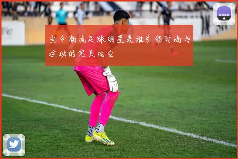 当今潮流足球明星是谁引领时尚与运动的完美结合
