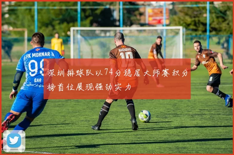 深圳排球队以74分稳居大师赛积分榜首位展现强劲实力