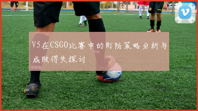 V5在CSGO比赛中的盯防策略分析与成败得失探讨