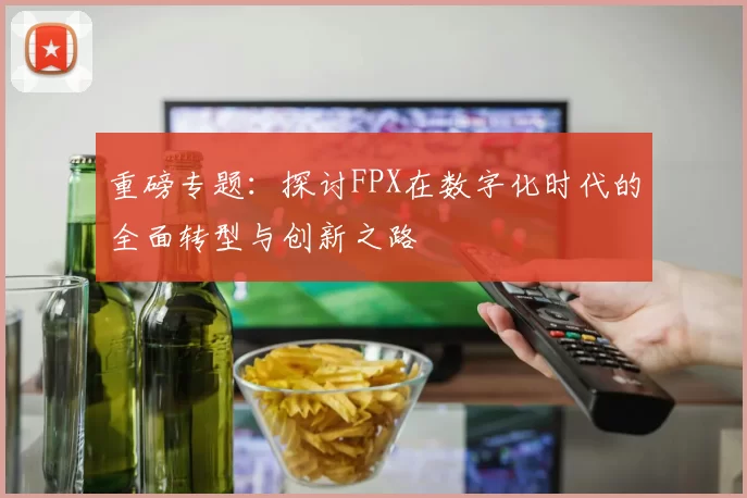 重磅专题：探讨FPX在数字化时代的全面转型与创新之路