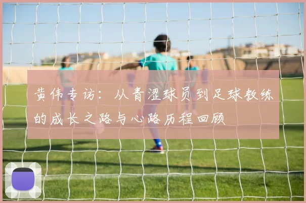 黄伟专访：从青涩球员到足球教练的成长之路与心路历程回顾