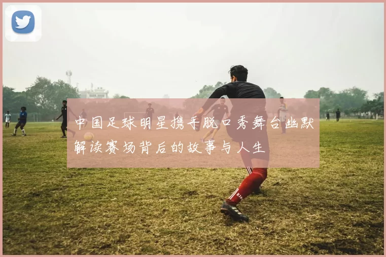 中国足球明星携手脱口秀舞台幽默解读赛场背后的故事与人生