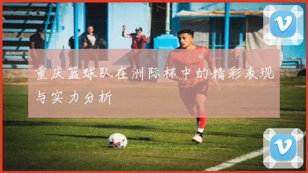 重庆篮球队在洲际杯中的精彩表现与实力分析