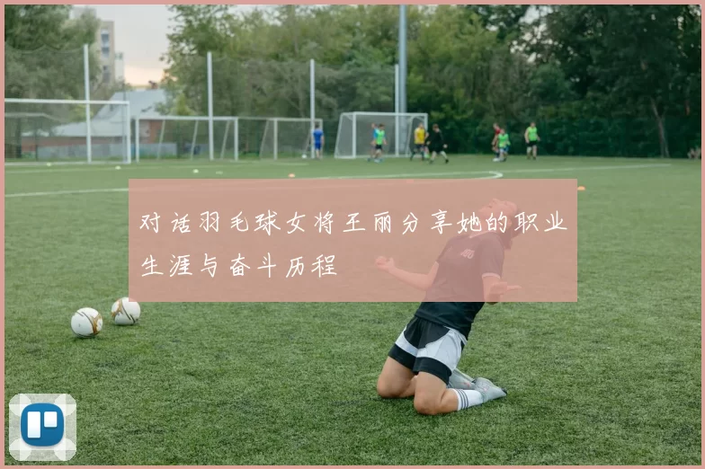 对话羽毛球女将王丽分享她的职业生涯与奋斗历程