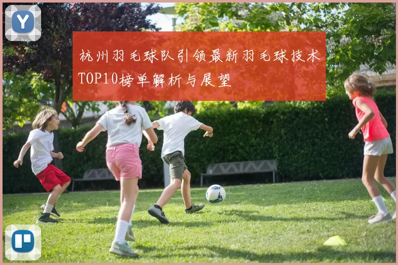 杭州羽毛球队引领最新羽毛球技术TOP10榜单解析与展望