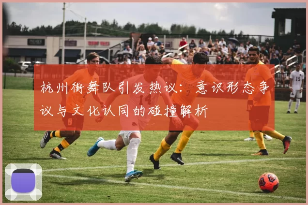 杭州街舞队引发热议：意识形态争议与文化认同的碰撞解析
