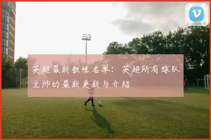 英超最新教练名单：英超所有球队主帅的最新更新与介绍