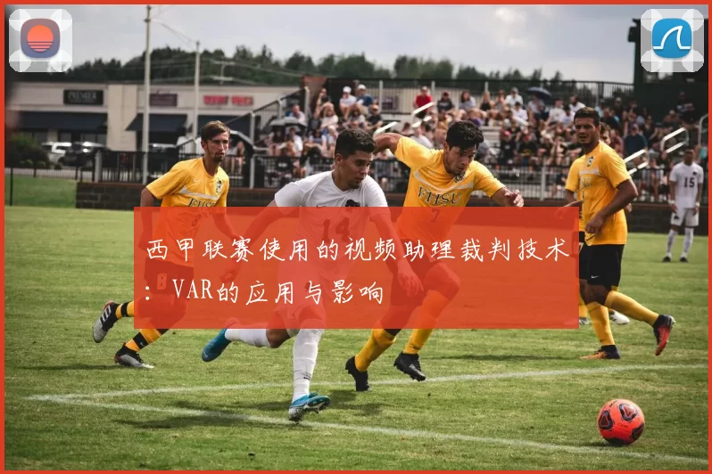 西甲联赛使用的视频助理裁判技术：VAR的应用与影响