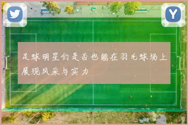 足球明星们是否也能在羽毛球场上展现风采与实力