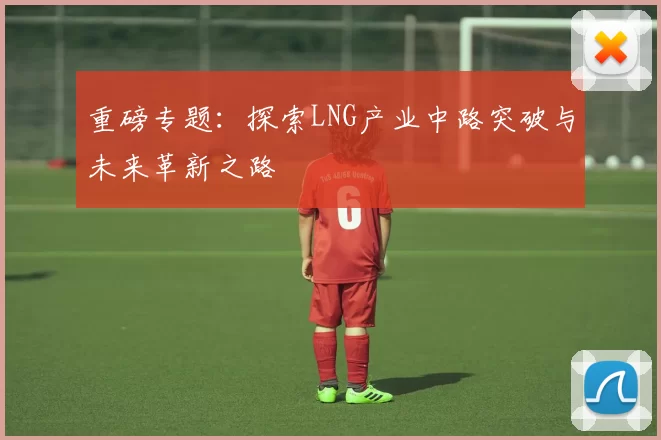 重磅专题：探索LNG产业中路突破与未来革新之路