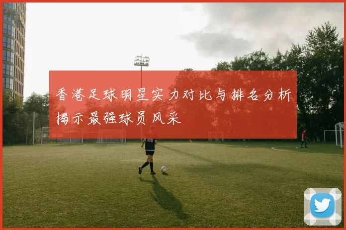 香港足球明星实力对比与排名分析揭示最强球员风采