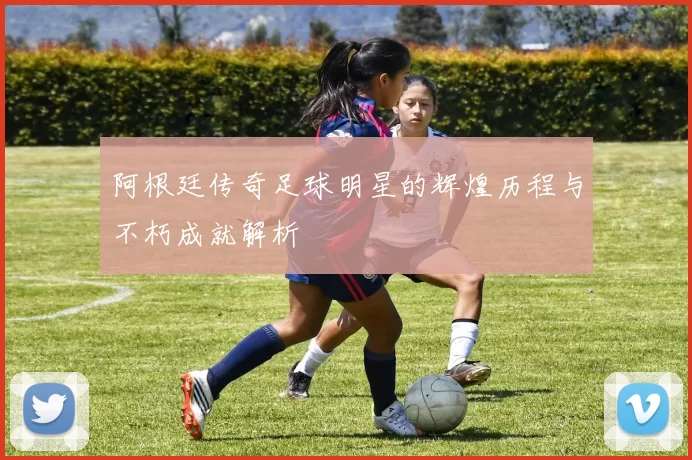 阿根廷传奇足球明星的辉煌历程与不朽成就解析