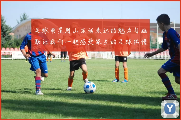 足球明星用山东话表达的魅力与幽默让我们一起感受家乡的足球热情