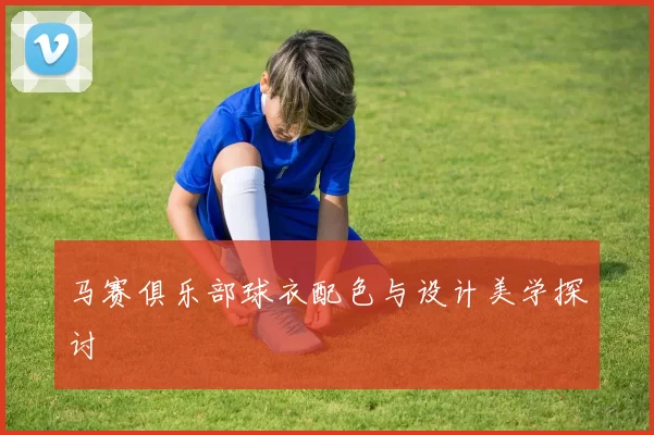 马赛俱乐部球衣配色与设计美学探讨