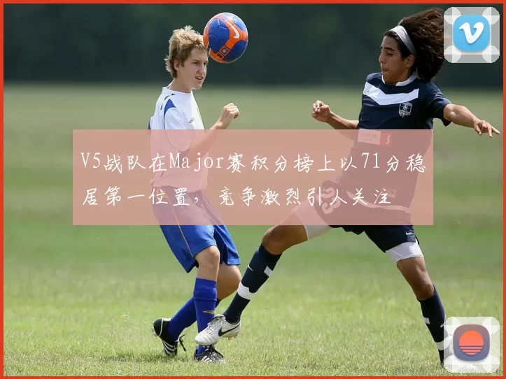 V5战队在Major赛积分榜上以71分稳居第一位置，竞争激烈引人关注