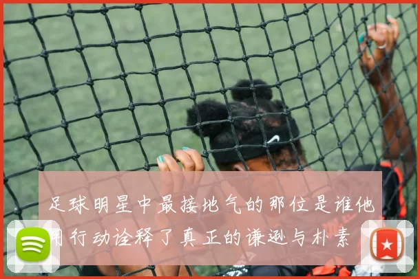 足球明星中最接地气的那位是谁他用行动诠释了真正的谦逊与朴素