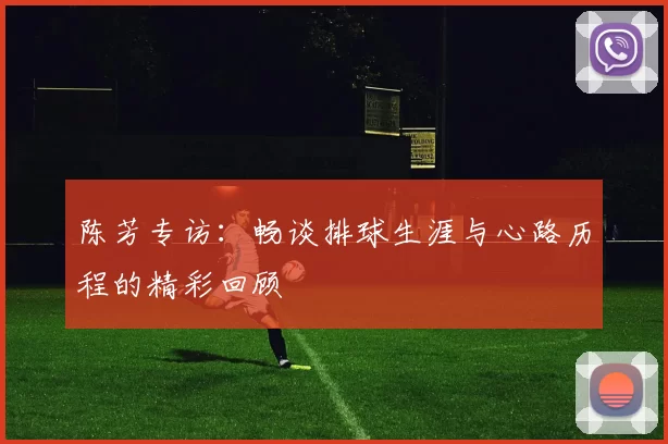 陈芳专访：畅谈排球生涯与心路历程的精彩回顾