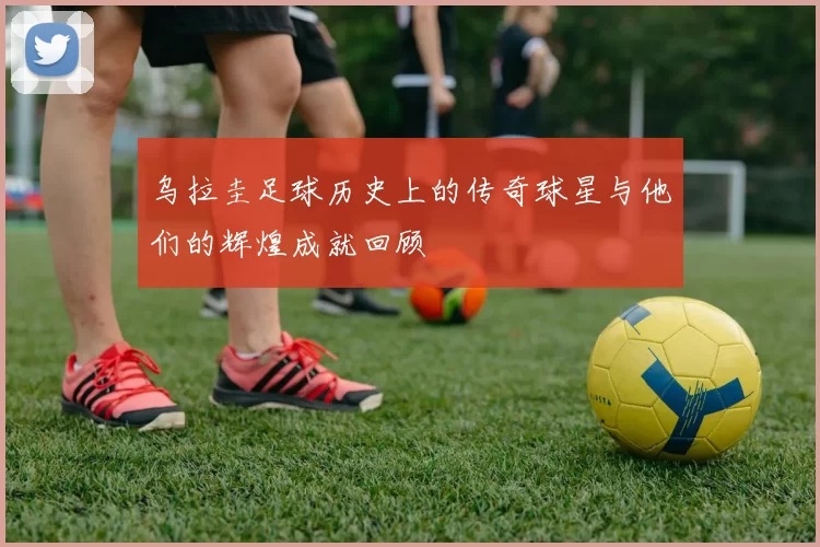 乌拉圭足球历史上的传奇球星与他们的辉煌成就回顾