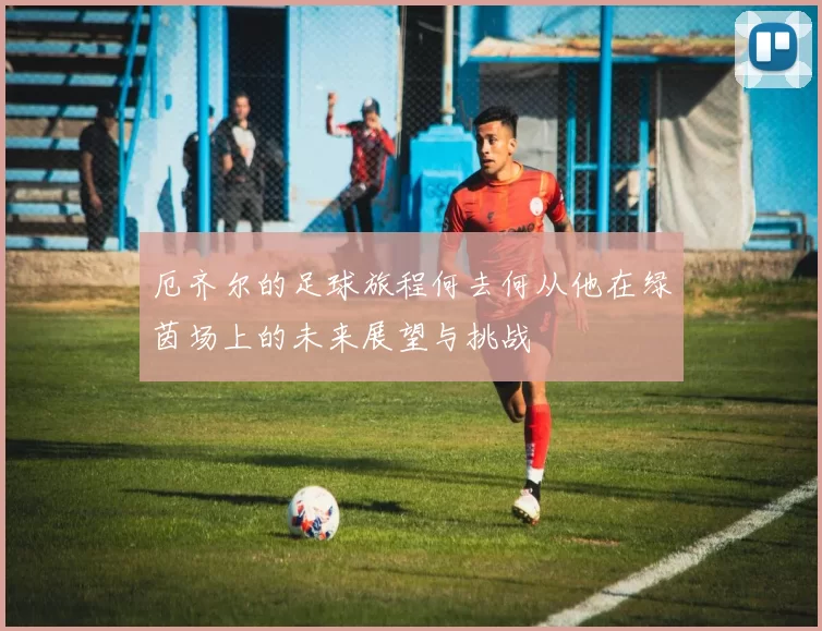 厄齐尔的足球旅程何去何从他在绿茵场上的未来展望与挑战