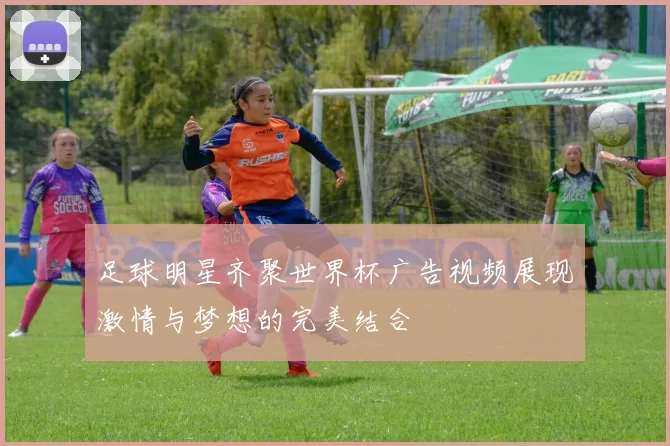 足球明星齐聚世界杯广告视频展现激情与梦想的完美结合