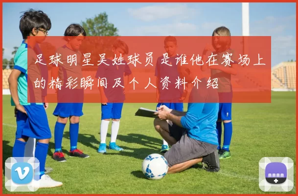 足球明星吴姓球员是谁他在赛场上的精彩瞬间及个人资料介绍