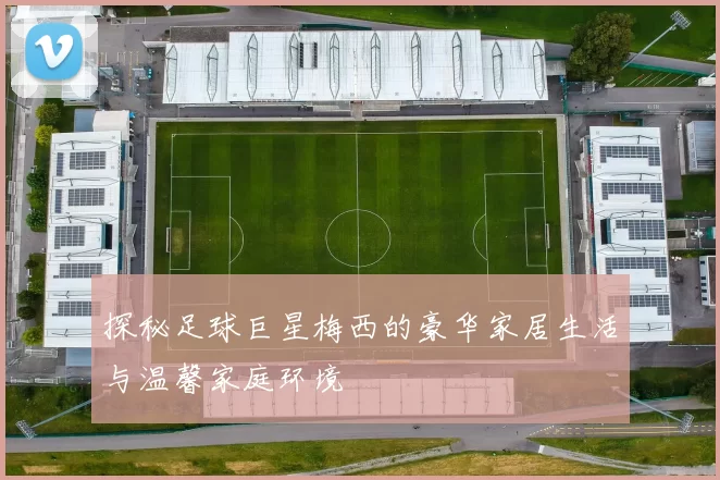 探秘足球巨星梅西的豪华家居生活与温馨家庭环境