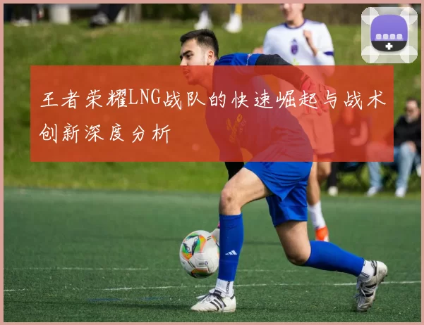 王者荣耀LNG战队的快速崛起与战术创新深度分析