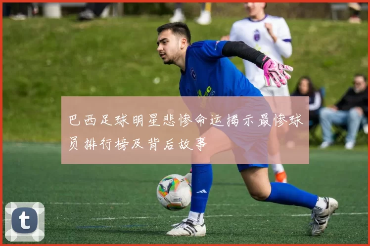 巴西足球明星悲惨命运揭示最惨球员排行榜及背后故事