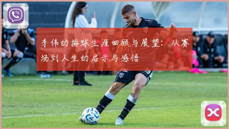 李伟的排球生涯回顾与展望：从赛场到人生的启示与感悟