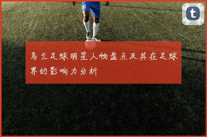 乌兰足球明星人物盘点及其在足球界的影响力分析