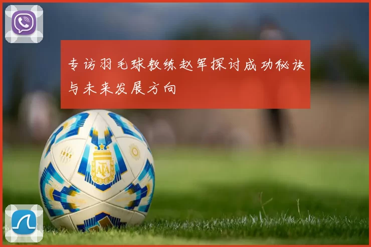 专访羽毛球教练赵军探讨成功秘诀与未来发展方向