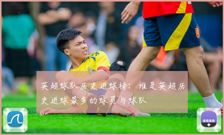 英超球队历史进球榜：谁是英超历史进球最多的球员与球队