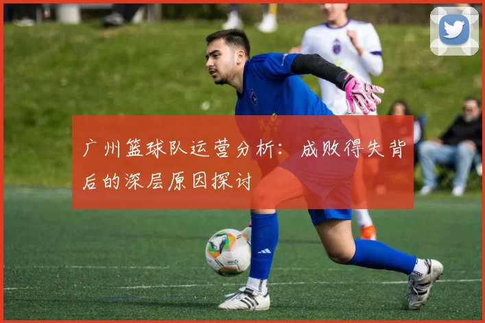 广州篮球队运营分析：成败得失背后的深层原因探讨
