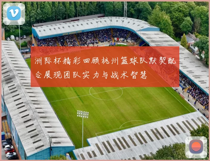 洲际杯精彩回顾杭州篮球队默契配合展现团队实力与战术智慧