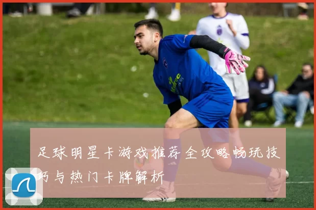 足球明星卡游戏推荐全攻略畅玩技巧与热门卡牌解析