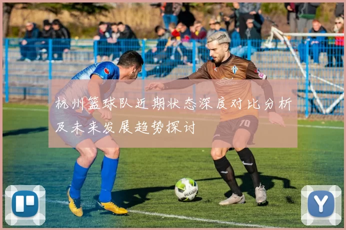 杭州篮球队近期状态深度对比分析及未来发展趋势探讨