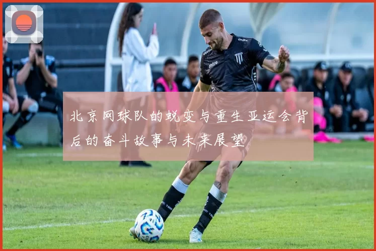 北京网球队的蜕变与重生亚运会背后的奋斗故事与未来展望