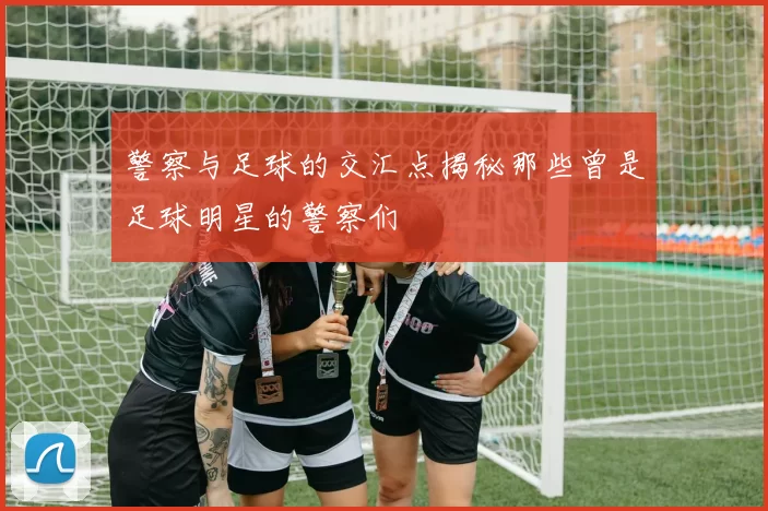 警察与足球的交汇点揭秘那些曾是足球明星的警察们