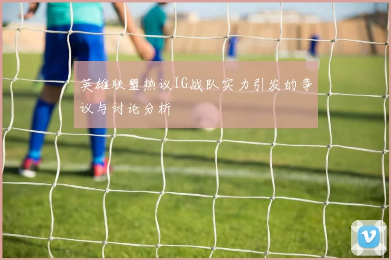 英雄联盟热议IG战队实力引发的争议与讨论分析