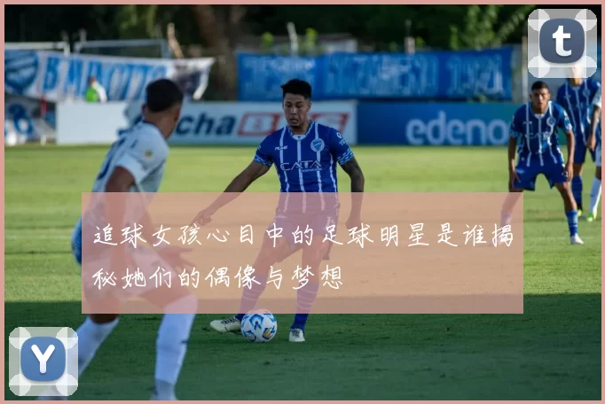 追球女孩心目中的足球明星是谁揭秘她们的偶像与梦想